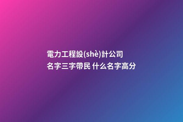 電力工程設(shè)計公司名字三字帶民 什么名字高分-第1張-公司起名-玄機派